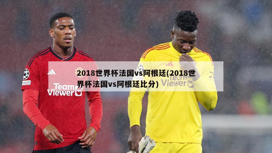 2018世界杯法国vs阿根廷(2018世界杯法国vs阿根廷比分)