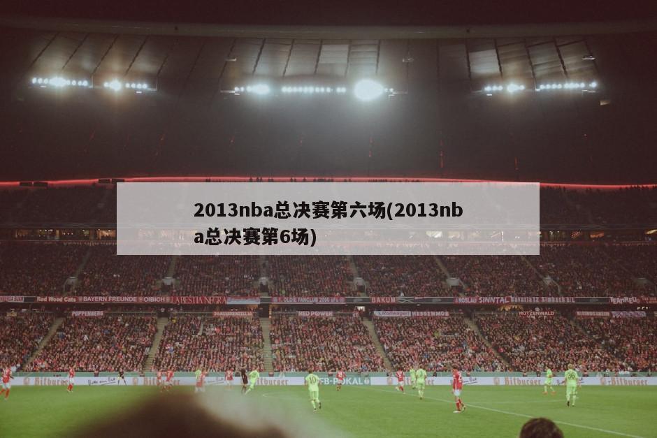 2013nba总决赛第六场(2013nba总决赛第6场)