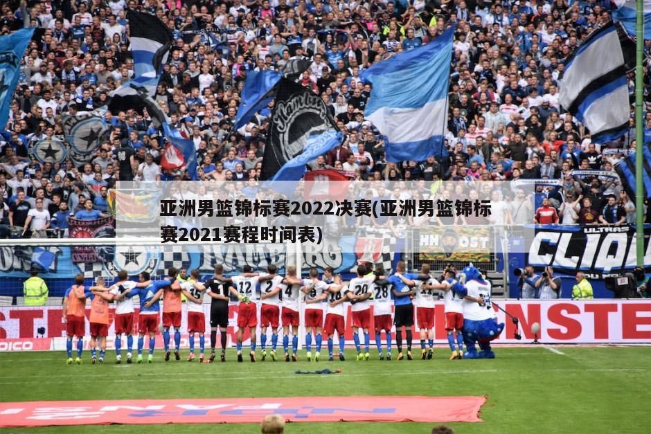 亚洲男篮锦标赛2022决赛(亚洲男篮锦标赛2021赛程时间表)