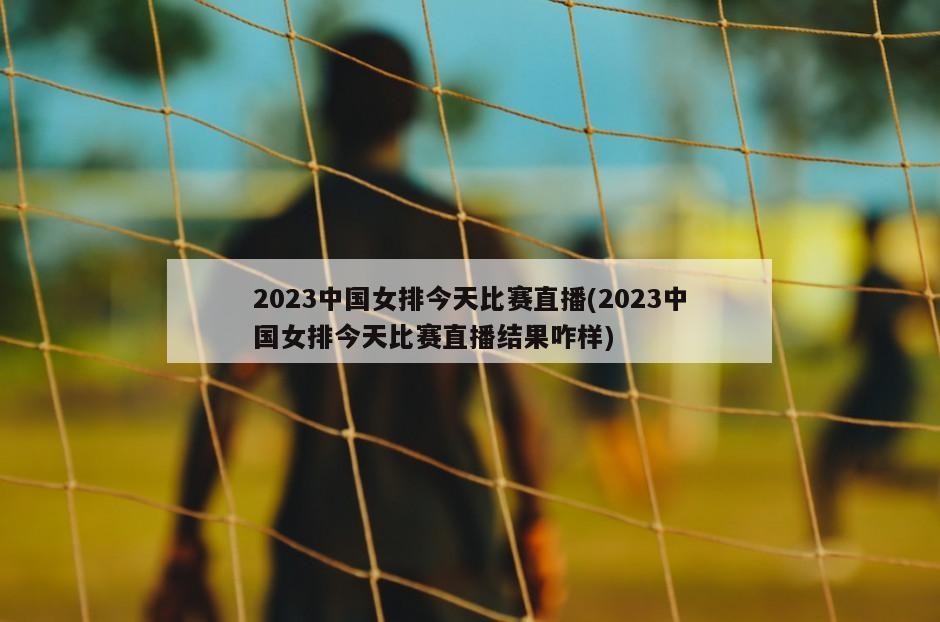 2023中国女排今天比赛直播(2023中国女排今天比赛直播结果咋样)