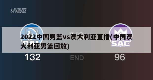 2022中国男篮vs澳大利亚直播(中国澳大利亚男篮回放)