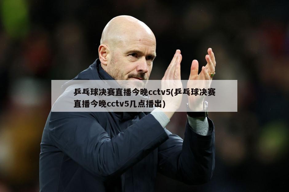 乒乓球决赛直播今晚cctv5(乒乓球决赛直播今晚cctv5几点播出)