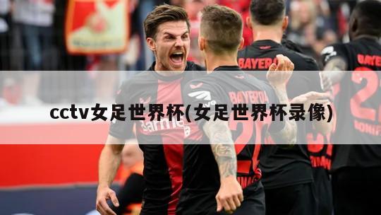 cctv女足世界杯(女足世界杯录像)