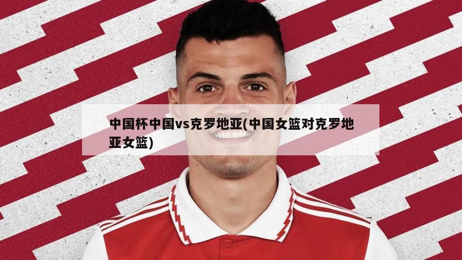 中国杯中国vs克罗地亚(中国女篮对克罗地亚女篮)