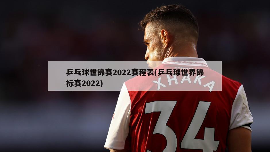 乒乓球世锦赛2022赛程表(乒乓球世界锦标赛2022)