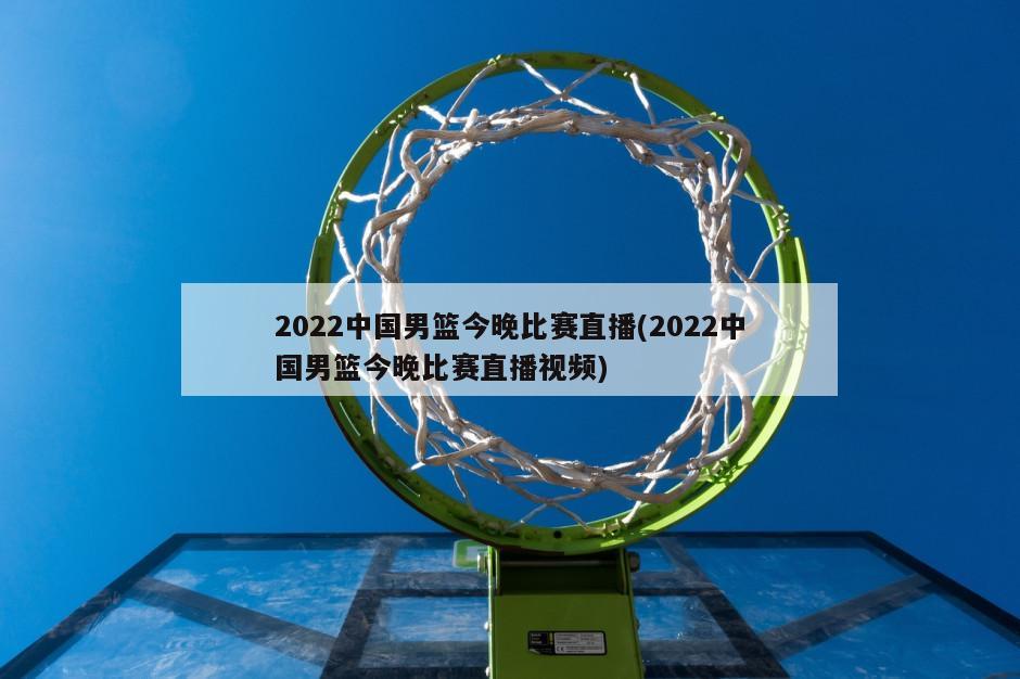 2022中国男篮今晚比赛直播(2022中国男篮今晚比赛直播视频)