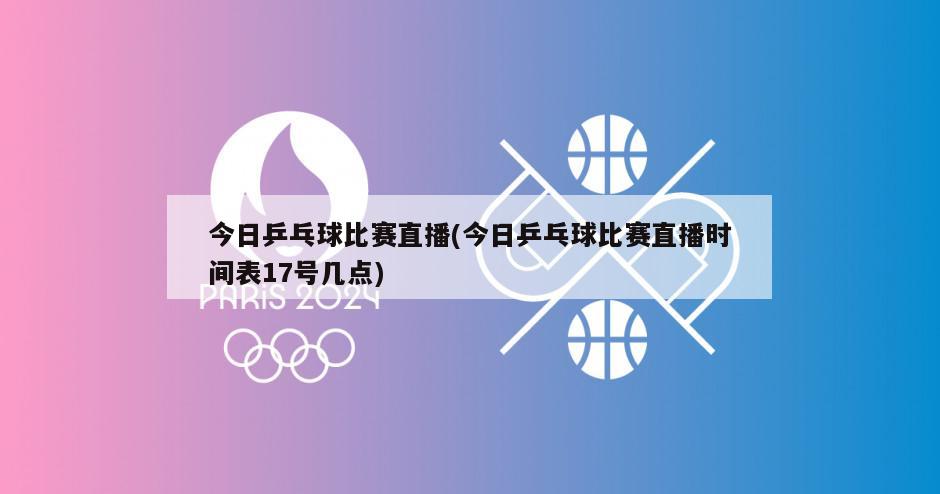 今日乒乓球比赛直播(今日乒乓球比赛直播时间表17号几点)