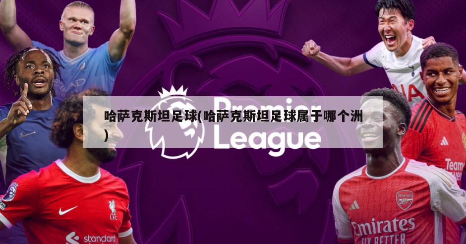 哈萨克斯坦足球(哈萨克斯坦足球属于哪个洲)